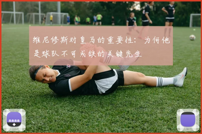 维尼修斯对皇马的重要性：为何他是球队不可或缺的关键先生