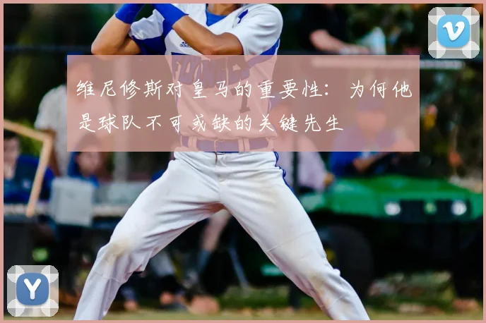 维尼修斯对皇马的重要性：为何他是球队不可或缺的关键先生